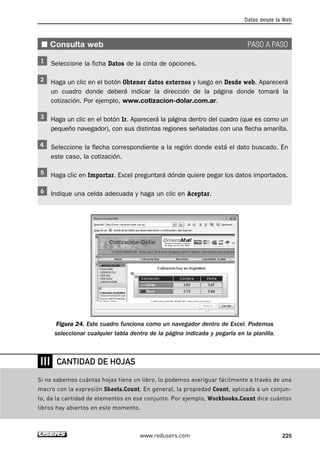 Datos desde la Web 
■ Consulta web PASO A PASO 
Seleccione la ficha Datos de la cinta de opciones. 
Haga un clic en el botón Obtener datos externos y luego en Desde web. Aparecerá 
un cuadro donde deberá indicar la dirección de la página donde tomará la 
cotización. Por ejemplo, www.cotizacion-dolar.com.ar. 
Haga un clic en el botón Ir. Aparecerá la página dentro del cuadro (que es como un 
pequeño navegador), con sus distintas regiones señaladas con una flecha amarilla. 
Seleccione la flecha correspondiente a la región donde está el dato buscado. En 
este caso, la cotización. 
Haga clic en Importar. Excel preguntará dónde quiere pegar los datos importados. 
Indique una celda adecuada y haga un clic en Aceptar. 
Figura 24. Este cuadro funciona como un navegador dentro de Excel. Podemos 
seleccionar cualquier tabla dentro de la página indicada y pegarla en la planilla. 
www.redusers.com 225 
❘❘❘ 
CANTIDAD DE HOJAS 
Si no sabemos cuántas hojas tiene un libro, lo podemos averiguar fácilmente a través de una 
macro con la expresión Sheets.Count. En general, la propiedad Count, aplicada a un conjun-to, 
da la cantidad de elementos en ese conjunto. Por ejemplo, Workbooks.Count dice cuántos 
libros hay abiertos en este momento. 
 