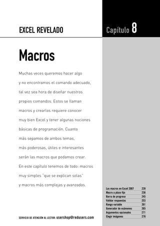 EXCEL REVELADO 
Macros 
Capítulo 8 
Las macros en Excel 2007 228 
Macro a plazo fijo 236 
Barra de progreso 245 
Validar respuestas 253 
Rango variable 261 
Generador de exámenes 265 
Argumentos opcionales 271 
Elegir imágenes 278 
Muchas veces queremos hacer algo 
y no encontramos el comando adecuado, 
tal vez sea hora de diseñar nuestros 
propios comandos. Estos se llaman 
macros y crearlos requiere conocer 
muy bien Excel y tener algunas nociones 
básicas de programación. Cuanto 
más sepamos de ambos temas, 
más poderosas, útiles e interesantes 
serán las macros que podamos crear. 
En este capítulo tenemos de todo: macros 
muy simples “que se explican solas” 
y macros más complejas y avanzadas. 
SERVICIO DE ATENCIÓN AL LECTOR: usershop@redusers.com 
 