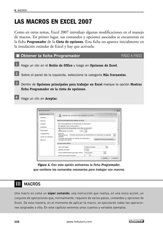 LAS MACROS EN EXCEL 2007 
Como en otros temas, Excel 2007 introdujo algunas modificaciones en el manejo 
de macros. En primer lugar, sus comandos y opciones asociados se encuentran en 
la ficha Programador de la Cinta de opciones. Esta ficha no aparece inicialmente en 
la instalación estándar de Excel y hay que activarla: 
■ Obtener la ficha Programador PASO A PASO 
Haga un clic en el Botón de Office y luego en Opciones de Excel. 
Sobre el panel de la izquierda, seleccione la categoría Más frecuentes. 
Dentro de Opciones principales para trabajar en Excel marque la opción Mostrar 
ficha Programador en la cinta de opciones. 
Haga un clic en Aceptar. 
Figura 1. Con esta opción activamos la ficha Programador, 
que contiene los comandos necesarios para trabajar con macros. 
8. MACROS 
❘❘❘ 
MACROS 
Una macro es como un súper comando, una instrucción que realiza, en una única acción, un 
conjunto de operaciones que, normalmente, requiere de varios pasos, comandos y opciones de 
Excel. De esta manera, en el momento de aplicar la macro, se ejecutarán todas las operacio-nes 
asignadas a ella. En este capítulo veremos unos cuantos y variados ejemplos. 
228 www.redusers.com 
 