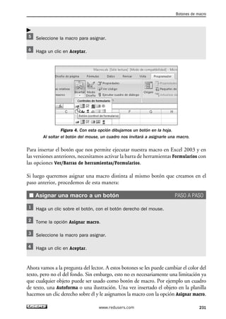 Seleccione la macro para asignar. 
Haga un clic en Aceptar. 
Figura 4. Con esta opción dibujamos un botón en la hoja. 
Botones de macro 
Al soltar el botón del mouse, un cuadro nos invitará a asignarle una macro. 
Para insertar el botón que nos permite ejecutar nuestra macro en Excel 2003 y en 
las versiones anteriores, necesitamos activar la barra de herramientas Formularios con 
las opciones Ver/Barras de herramientas/Formularios. 
Si luego queremos asignar una macro distinta al mismo botón que creamos en el 
paso anterior, procedemos de esta manera: 
■ Asignar una macro a un botón PASO A PASO 
Haga un clic sobre el botón, con el botón derecho del mouse. 
Tome la opción Asignar macro. 
Seleccione la macro para asignar. 
Haga un clic en Aceptar. 
Ahora vamos a la pregunta del lector. A estos botones se les puede cambiar el color del 
texto, pero no el del fondo. Sin embargo, esto no es necesariamente una limitación ya 
que cualquier objeto puede ser usado como botón de macro. Por ejemplo un cuadro 
de texto, una Autoforma o una ilustración. Una vez insertado el objeto en la planilla 
hacemos un clic derecho sobre él y le asignamos la macro con la opción Asignar macro. 
www.redusers.com 231 
 
 