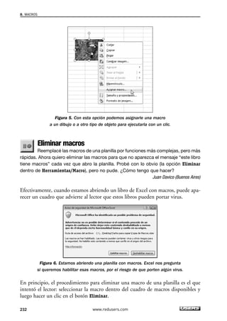 Figura 5. Con esta opción podemos asignarle una macro 
a un dibujo o a otro tipo de objeto para ejecutarla con un clic. 
Eliminar macros 
Reemplacé las macros de una planilla por funciones más complejas, pero más 
8. MACROS 
rápidas. Ahora quiero eliminar las macros para que no aparezca el mensaje “este libro 
tiene macros” cada vez que abro la planilla. Probé con lo obvio (la opción Eliminar 
dentro de Herramientas/Macro), pero no pude. ¿Cómo tengo que hacer? 
Juan Davico (Buenos Aires) 
Efectivamente, cuando estamos abriendo un libro de Excel con macros, puede apa-recer 
un cuadro que advierte al lector que estos libros pueden portar virus. 
Figura 6. Estamos abriendo una planilla con macros. Excel nos pregunta 
si queremos habilitar esas macros, por el riesgo de que porten algún virus. 
En principio, el procedimiento para eliminar una macro de una planilla es el que 
intentó el lector: seleccionar la macro dentro del cuadro de macros disponibles y 
luego hacer un clic en el botón Eliminar. 
232 www.redusers.com 
 