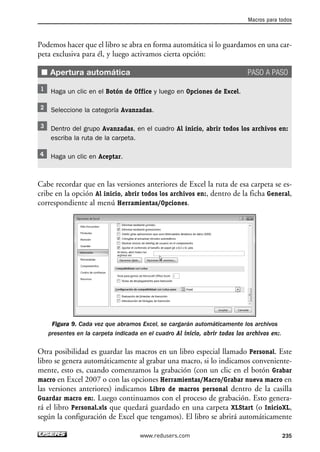 Macros para todos 
Podemos hacer que el libro se abra en forma automática si lo guardamos en una car-peta 
exclusiva para él, y luego activamos cierta opción: 
■ Apertura automática PASO A PASO 
Haga un clic en el Botón de Office y luego en Opciones de Excel. 
Seleccione la categoría Avanzadas. 
Dentro del grupo Avanzadas, en el cuadro Al inicio, abrir todos los archivos en: 
escriba la ruta de la carpeta. 
Haga un clic en Aceptar. 
Cabe recordar que en las versiones anteriores de Excel la ruta de esa carpeta se es-cribe 
en la opción Al inicio, abrir todos los archivos en:, dentro de la ficha General, 
correspondiente al menú Herramientas/Opciones. 
Figura 9. Cada vez que abramos Excel, se cargarán automáticamente los archivos 
presentes en la carpeta indicada en el cuadro Al inicio, abrir todos los archivos en:. 
Otra posibilidad es guardar las macros en un libro especial llamado Personal. Este 
libro se genera automáticamente al grabar una macro, si lo indicamos conveniente-mente, 
esto es, cuando comenzamos la grabación (con un clic en el botón Grabar 
macro en Excel 2007 o con las opciones Herramientas/Macro/Grabar nueva macro en 
las versiones anteriores) indicamos Libro de macros personal dentro de la casilla 
Guardar macro en:. Luego continuamos con el proceso de grabación. Esto genera-rá 
el libro Personal.xls que quedará guardado en una carpeta XLStart (o InicioXL, 
según la configuración de Excel que tengamos). El libro se abrirá automáticamente 
www.redusers.com 235 
 