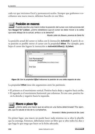 8. MACROS 
cada vez que iniciemos Excel y permanecerá oculto. Siempre que grabemos o es-cribamos 
una nueva macro, debemos hacerlo en este libro. 
Posición en macros 
Cuando escribo una macro indico la posición del cursor con instrucciones del 
tipo Range(“A1”).Select. ¿Cómo establezco que el cursor se debe mover a la celda 
que está debajo de la actual, arriba o a la derecha? 
Ricardo Julián Ick (Rosario, provincia de Santa Fe) 
La posición actual del cursor se indica con la instrucción ActiveCell. A partir de es-ta 
posición es posible mover el cursor con la propiedad Offset. Por ejemplo, para 
bajar el cursor dos lugares la instrucción es ActiveCell.Offset(2, 0).Select. 
Figura 10. Con la propiedad Offset indicamos la posición de una celda respecto de otra. 
La propiedad Offset tiene dos argumentos entre los paréntesis: 
• El primero es el movimiento vertical. Positivo hacia abajo y negativo hacia arriba. 
• El segundo es el movimiento horizontal, por columnas. En este caso, positivo ha-cia 
la derecha y negativo hacia la izquierda. 
Macro a plazo fijo 
¿Cómo sería una macro que se active en una fecha determinada? Por ejem-plo, 
que te salude el día de tu cumpleaños. 
Fernando A. Mallea (provincia de San Juan) 
En primer lugar, una macro no puede hacer nada mientras no se abra la planilla 
que la contenga. Entonces, deberíamos tener un libro que se abra todos los días y 
que haga lo que tenga que hacer en la fecha adecuada. 
236 www.redusers.com 
 