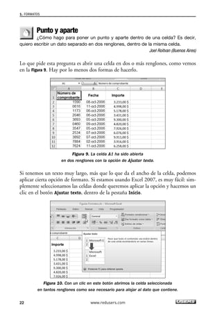 1. FORMATOS 
Punto y aparte 
¿Cómo hago para poner un punto y aparte dentro de una celda? Es decir, 
quiero escribir un dato separado en dos renglones, dentro de la misma celda. 
Joel Roitvan (Buenos Aires) 
Lo que pide esta pregunta es abrir una celda en dos o más renglones, como vemos 
en la Figura 9. Hay por lo menos dos formas de hacerlo. 
Figura 9. La celda A1 ha sido abierta 
en dos renglones con la opción de Ajustar texto. 
Si tenemos un texto muy largo, más que lo que da el ancho de la celda, podemos 
aplicar cierta opción de formato. Si estamos usando Excel 2007, es muy fácil: sim-plemente 
seleccionamos las celdas donde queremos aplicar la opción y hacemos un 
clic en el botón Ajustar texto, dentro de la pestaña Inicio. 
Figura 10. Con un clic en este botón abrimos la celda seleccionada 
en tantos renglones como sea necesario para alojar al dato que contiene. 
22 www.redusers.com 
 