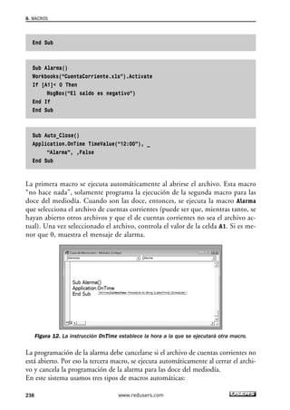 8. MACROS 
End Sub 
Sub Alarma() 
Workbooks(“CuentaCorriente.xls”).Activate 
If [A1] 0 Then 
MsgBox(“El saldo es negativo”) 
End If 
End Sub 
Sub Auto_Close() 
Application.OnTime TimeValue(“12:00”), _ 
“Alarma”, ,False 
End Sub 
La primera macro se ejecuta automáticamente al abrirse el archivo. Esta macro 
“no hace nada”, solamente programa la ejecución de la segunda macro para las 
doce del mediodía. Cuando son las doce, entonces, se ejecuta la macro Alarma 
que selecciona el archivo de cuentas corrientes (puede ser que, mientras tanto, se 
hayan abierto otros archivos y que el de cuentas corrientes no sea el archivo ac-tual). 
Una vez seleccionado el archivo, controla el valor de la celda A1. Si es me-nor 
que 0, muestra el mensaje de alarma. 
Figura 12. La instrucción OnTime establece la hora a la que se ejecutará otra macro. 
La programación de la alarma debe cancelarse si el archivo de cuentas corrientes no 
está abierto. Por eso la tercera macro, se ejecuta automáticamente al cerrar el archi-vo 
y cancela la programación de la alarma para las doce del mediodía. 
En este sistema usamos tres tipos de macros automáticas: 
238 www.redusers.com 
 