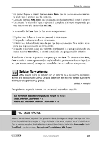 • En primer lugar, la macro llamada Auto_Open, que se ejecuta automáticamen-te 
al abrirse el archivo que la contiene. 
• La macro llamada Auto_Close, que se ejecuta automáticamente al cerrar el archivo. 
• Una macro “a plazo fijo” que se ejecuta al cumplirse el tiempo programado por 
otra macro con una instrucción OnTime. 
La instrucción OnTime tiene de dos a cuatro argumentos: 
• El primero es la hora a la que se ejecutará la otra macro. 
• El segundo es el nombre de esa otra macro. 
• El tercero es la hora límite hasta la que rige la programación. Si se omite, se su-pone 
que la programación es permanente. 
• El cuarto es un valor lógico que vale True (verdadero) si se está programando una 
nueva macro y False (falso) si se está cancelando una programación anterior. 
Si omitimos el cuarto argumento se supone que vale True. En nuestra macro Auto_ 
Close se omite el tercer argumento (no hay hora límite), pero se mantiene su lugar (con 
un espacio entre comas) para que se entienda la existencia del cuarto argumento. 
Señalar fila y columna 
¿Hay alguna forma de señalar con un color la fila y la columna correspon-dientes 
a la celda actual? Es muy útil para saber bien dónde estoy parado cuando me 
muevo por una planilla muy grande. 
Eduardo D. Rodríguez 
Este problema se puede resolver con una macro automática especial: 
Sub Worksheet_SelectionChange(ByVal Target As Range) 
Cells.Interior.ColorIndex = 0 
ActiveCell.EntireRow.Interior.ColorIndex = 15 
Señalar fila y columna 
www.redusers.com 239 
❘❘❘ 
PROTEGER MACROS 
Además de los niveles de protección que ofrece Excel (proteger un rango, una hoja o un libro) 
existe la posibilidad de proteger el código de la macro para que no pueda verse ni modificarse. 
Esta protección se aplica desde el editor de Visual Basic (dentro de la ficha Programador, botón 
Visual Basic) con las opciones Herramientas/Propiedades de VBA Project. 
 