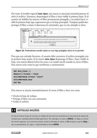 Por tener el nombre especial Auto_Open, esta macro se ejecutará automáticamente al 
abrir el archivo. Entonces, desprotegerá el libro y hará visible la primera hoja. Si el 
usuario no habilita las macros, el libro permanecerá protegido y no podrá hacer vi-sible 
la primera hoja (que suponemos que es la hoja principal). Tampoco podrá des-proteger 
el libro a mano si desconoce la contraseña, que en este ejemplo es clave. 
Figura 15. Pretendemos escribir datos en una hoja protegida: Excel no lo permite. 
Para que este método funcione, el usuario debe encontrar el archivo protegido con 
la primera hoja oculta. Si la macro Auto_Open desprotege el libro y hace visible la 
hoja, otra macro deberá volver las cosas a su estado inicial cuando se cierra el libro. 
Esta macro sería como la que escribimos a continuación: 
Sub Auto_Close () 
Sheets(1).Visible = False 
ActiveWorkbook.Protect “clave” 
ActiveWorkbook.Save 
End Sub 
Esta macro se ejecuta automáticamente al cerrar el libro y hace tres cosas: 
• Oculta la hoja de trabajo. 
• Protege el libro con una contraseña. 
• Graba el archivo. 
Macros sí o sí 
www.redusers.com 243 
❴❵ 
ANTIGUAS MACROS 
En las primeras hojas de cálculo, el código de las macros consistía en la secuencia de atajos de 
teclado que realizaba determinada operación. Por ejemplo, la macro /HCF20~ le daba un ancho 
de veinte espacios a la columna actual: la barra llamaba al menú, la H tomaba la opción Hoja y 
así sucesivamente. El signo ~ representaba la tecla ENTER. 
 