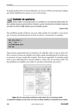 8. MACROS 
Se puede perfeccionar el sistema dejando a la vista en el libro una hoja que indique 
que deben habilitarse las macros si no se lo ha hecho. 
Contador de aperturas 
Quiero saber si se puede poner un contador en una hoja de cálculo para sa-ber 
cuántas veces se usó el archivo. Es decir, que se incremente el contador cada vez 
que abro el archivo .XLS. Espero que me puedas ayudar. 
Gustavo Sasso 
Este problema puede resolverse con una celda auxiliar (el contador) y una macro 
que se ejecute automáticamente al abrir el archivo e incremente el contador: 
Sub Auto_Close () 
[A1] = [A1] + 1 
ActiveWorkbook.Save 
End Sub 
Aquí estamos suponiendo que el contador es la celda A1. Cada vez que se abre el li-bro, 
la macro le suma una unidad a esta celda y graba inmediatamente el archivo pa-ra 
preservar el nuevo estado del contador. Para mayor seguridad, el contador puede 
estar en una celda lejos de la zona de trabajo o, mejor aún, en una hoja oculta. No 
hay problema en modificar una celda en una hoja oculta desde una macro. 
Figura 16. Con esta opción ocultamos la hoja actual. Si no la hacemos visible 
no podremos trabajar con ella. Pero una macro sí podrá modificar el contenido de sus celdas. 
244 www.redusers.com 
 