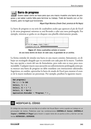 Barra de progreso 
Quiero saber cómo se hace para que una macro muestre una barra de pro-greso 
y así saber cuánto falta para terminar su trabajo. Traté de hacerlo con un for-mulario, 
pero no logré que funcionara. 
Miguel Ángel Moreiras (Choele Choel, provincia de Río Negro) 
La barra de progreso es esa serie de cuadraditos azules que aparecen al pie de Excel 
(y de otros programas) mientras se está llevando a cabo una tarea prolongada. Por 
ejemplo, mientras se graba en un disquete una planilla relativamente pesada. 
Figura 17. Estos cuadraditos señalan el avance 
de una tarea dentro de Excel. En este caso, el guardado de un archivo. 
La forma estándar de simular esta barra en una macro consiste, básicamente, en di-bujar 
un rectángulo alargado que va creciendo con cada paso de la macro. También 
hay una opción a través del uso de formularios, pero todo esto es muy poco reco-mendable. 
Cualquier macro cuya ejecución sea suficientemente prolongada como pa-ra 
merecer una barra de progreso no debe retardarse con instrucciones adicionales. 
Sugerimos, en cambio, aprovechar la barra de estado de Excel para mostrar el avan-ce 
de la macro mediante un porcentaje. Por ejemplo, pruébese la siguiente macro: 
Sub progreso() 
For i = 1 To 500 
Cells(i, 1) = i 
Cells(i, 2) = i * i 
Cells(i, 3) = Sqr(i) 
Application.StatusBar = “Progreso: “ + _ 
Barra de progreso 
MODIFICAR EL CÓDIGO 
www.redusers.com 245 
❘❘❘ 
El código de una macro se escribe en el editor de Visual Basic como cuando se trabaja en un 
procesador de textos. Podemos usar las combinaciones CONTROL+X (Cortar), CONTROL+C 
(Copiar) y CONTROL+V (Pegar) para mover o copiar texto de un punto a otro; y borrar con las 
teclas RETROCESO y SUPRIMIR. 
 