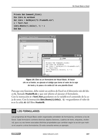 Private Sub Command1_Click() 
Dim libro As workbook 
Set libro = GetObject(“C:PruebaVB.xls”) 
x = Text1.Text 
libro.Sheets(1).Cells(1, 1) = x 
End Sub 
De Visual Basic a Excel 
Figura 19. Éste es un formulario de Visual Basic. Al hacer 
clic en el botón, se ejecuta el código que toma el valor de la caja 
de texto y lo pasa a la celda A1 de una planilla Excel. 
Para que esto funcione, debe existir un archivo de Excel en el directorio raíz del dis-co 
C:, llamado PruebaVB.xls y que esté abierto al ejecutar el formulario. 
Con la instrucción x = Text1.Text guardamos en la variable x el contenido de la ca-ja 
de texto. Con la instrucción libro.Sheets(1).Cells(1, 1) = x guardamos el valor de 
x en la celda A1 del libro PruebaVB. 
www.redusers.com 247 
❘❘❘ 
LOS FORMULARIOS 
Los programas de Visual Basic están organizados alrededor de formularios, similares a los de 
Excel. Cada formulario contiene diversos objetos (botones, cuadros de texto, etiquetas, etcéte-ra), 
que a su vez tienen asociadas distintas propiedades que cambian según la acción que reali-ce 
el usuario u otros formularios. En esta consulta vemos un ejemplo. 
 