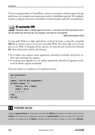 8. MACROS 
Si Luis es programador en Visual Basic, como nos comentó, estamos seguros de que 
podrá usar este ejemplo como guía para resolver el problema general. De cualquier 
manera, cualquier otro lector entrenado en macros podrá resolverlo sin problemas. 
El comando DIR 
Necesito saber si existe alguna función o una macro en Excel que lea el nom-bre 
de todos los archivos de una carpeta y los liste en una planilla. 
Walter Diana (Buenos Aires) 
Lo que pide Walter es algo equivalente en Excel al viejo y conocido comando 
DIR del no menos viejo y ya no tan conocido DOS. No existe algo así en Excel, 
pero sí en VBA, el lenguaje de las macros. Se trata de una instrucción llamada 
Dir. Esta instrucción admite dos formas: 
• Si se indica una carpeta como argumento, devuelve el nombre del primer ar-chivo 
que contenga esa carpeta. 
• Si se ejecuta por segunda vez, sin indicar argumento, devuelve el siguiente archi-vo 
de la última carpeta consultada. 
Estas dos formas se combinan en la siguiente macro: 
Sub directorio() 
i = 1 
nombre = Dir(“C:Mis documentos”) 
Do While nombre “” 
Cells(i, “A”) = nombre 
nombre = Dir() 
i = i + 1 
Loop 
End Sub 
❴❵ 
FUNCIÓN CELDA 
Según la Ayuda de Excel, el argumento de la función CELDA para obtener el nombre del archivo es 
archivo. Pero está mal, el argumento correcto es nombrearchivo, como se explica en el próximo 
ejemplo. Los argumentos de CELDA se pueden escribir también en inglés. En este caso, filename. 
248 www.redusers.com 
 