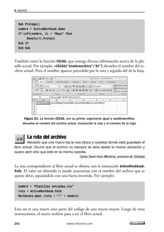 8. MACROS 
Sub Protege() 
nombre = ActiveWorkbook.Name 
If Left(nombre, 4) = “Mayo” Then 
Sheets(1).Protect 
End If 
End Sub 
También existe la función CELDA, que entrega diversa información acerca de la pla-nilla 
actual. Por ejemplo, =CELDA(“nombrearchivo”;“A1”) devuelve el nombre del ar-chivo 
actual. Pero el nombre aparece precedido por la ruta y seguido del de la hoja. 
Figura 21. La función CELDA, con su primer argumento igual a nombrearchivo, 
devuelve el nombre del archivo actual, incluyendo la ruta y el nombre de la hoja. 
La ruta del archivo 
Necesito que una macro lea la ruta (disco y carpeta) donde está guardado el 
libro actual. Ocurre que el archivo no siempre se abre desde la misma ubicación y 
quiero abrir otro que está en la misma carpeta. 
Carlos David Vena (Morteros, provincia de Córdoba) 
La ruta correspondiente al libro actual se obtiene con la instrucción ActiveWorkbook. 
Path. El valor así obtenido se puede concatenar con el nombre del archivo que se 
quiere abrir, separándolo con una barra invertida. Por ejemplo: 
nombre = “Planillas enviadas.xls” 
ruta = ActiveWorkbook.Path 
Workbooks.Open (ruta + “” + nombre) 
Esto no es una macro sino parte del código de una macro mayor. Luego de estas 
instrucciones, el nuevo archivo pasa a ser el libro actual. 
250 www.redusers.com 
 