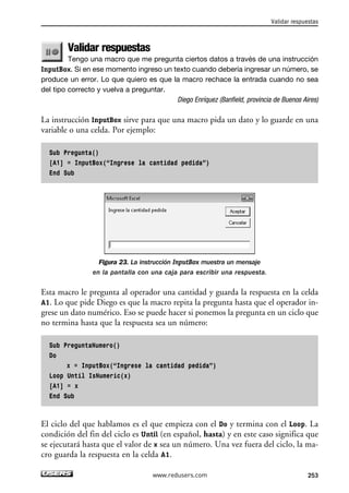 Validar respuestas 
Tengo una macro que me pregunta ciertos datos a través de una instrucción 
InputBox. Si en ese momento ingreso un texto cuando debería ingresar un número, se 
produce un error. Lo que quiero es que la macro rechace la entrada cuando no sea 
del tipo correcto y vuelva a preguntar. 
Diego Enríquez (Banfield, provincia de Buenos Aires) 
La instrucción InputBox sirve para que una macro pida un dato y lo guarde en una 
variable o una celda. Por ejemplo: 
Sub Pregunta() 
[A1] = InputBox(“Ingrese la cantidad pedida”) 
End Sub 
Figura 23. La instrucción InputBox muestra un mensaje 
en la pantalla con una caja para escribir una respuesta. 
Esta macro le pregunta al operador una cantidad y guarda la respuesta en la celda 
A1. Lo que pide Diego es que la macro repita la pregunta hasta que el operador in-grese 
un dato numérico. Eso se puede hacer si ponemos la pregunta en un ciclo que 
no termina hasta que la respuesta sea un número: 
Sub PreguntaNumero() 
Do 
x = InputBox(“Ingrese la cantidad pedida”) 
Loop Until IsNumeric(x) 
[A1] = x 
End Sub 
El ciclo del que hablamos es el que empieza con el Do y termina con el Loop. La 
condición del fin del ciclo es Until (en español, hasta) y en este caso significa que 
se ejecutará hasta que el valor de x sea un número. Una vez fuera del ciclo, la ma-cro 
guarda la respuesta en la celda A1. 
Validar respuestas 
www.redusers.com 253 
 
