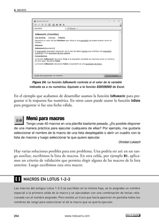 Figura 24. La función IsNumeric controla si el valor de la variable 
indicada es o no numérica. Equivale a la función ESNUMERO de Excel. 
8. MACROS 
En el ejemplo que acabamos de desarrollar usamos la función IsNumeric para pre-guntar 
si la respuesta fue numérica. En otros casos puede usarse la función IsDate 
para preguntar si fue una fecha válida. 
Menú para macros 
Tengo unas 40 macros en una planilla bastante pesada. ¿Es posible disponer 
de una manera práctica para ejecutar cualquiera de ellas? Por ejemplo, me gustaría 
seleccionar el nombre de la macro de una lista desplegable o abrir un cuadro con la 
lista de macros y luego seleccionar la que quiero ejecutar. 
Christian Lukasch 
Hay varias soluciones posibles para este problema. Una podría ser así: en un ran-go 
auxiliar, escribimos la lista de macros. En otra celda, por ejemplo B1, aplica-mos 
un criterio de validación que permita elegir alguna de las macros de la lista 
anterior. Luego escribimos esta otra macro: 
❴❵ 
MACROS EN LOTUS 1-2-3 
Las macros del antiguo Lotus 1-2-3 se escribían en la misma hoja, se le asignaba un nombre 
especial a la primera celda de la macro y se ejecutaban con una combinación de teclas rela-cionada 
con el nombre asignado. Pero existía un truco que hacía aparecer en pantalla todos los 
nombres de rango para seleccionar el de la macro que se quería ejecutar. 
254 www.redusers.com 
 
