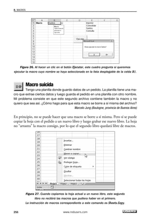 Figura 26. Al hacer un clic en el botón Ejecutar, este cuadro pregunta si queremos 
ejecutar la macro cuyo nombre se haya seleccionado en la lista desplegable de la celda B1. 
Macro suicida 
Tengo una planilla donde guardo datos de un pedido. La planilla tiene una ma-cro 
que extrae ciertos datos y luego guarda el pedido en una planilla con otro nombre. 
Mi problema consiste en que este segundo archivo contiene también la macro y no 
quiero que sea así. ¿Cómo hago para que esta macro se borre a sí misma del archivo? 
Marcelo Jung (Boulogne, provincia de Buenos Aires) 
En principio, no se puede hacer que una macro se borre a sí misma. Pero sí se puede 
copiar la hoja con el pedido a un nuevo libro y luego grabar ese nuevo libro. La hoja 
no “arrastra” la macro consigo, por lo que el segundo libro quedará libre de macros. 
Figura 27. Cuando copiamos la hoja actual a un nuevo libro, este segundo 
libro no recibirá las macros que pudiera haber en el primero. 
La instrucción de macros correspondiente a este comando es Sheets.Copy. 
8. MACROS 
256 www.redusers.com 
 