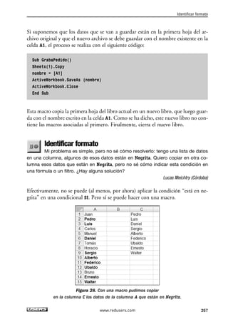 Identificar formato 
Si suponemos que los datos que se van a guardar están en la primera hoja del ar-chivo 
original y que el nuevo archivo se debe guardar con el nombre existente en la 
celda A1, el proceso se realiza con el siguiente código: 
Sub GrabaPedido() 
Sheets(1).Copy 
nombre = [A1] 
ActiveWorkbook.SaveAs (nombre) 
ActiveWorkbook.Close 
End Sub 
Esta macro copia la primera hoja del libro actual en un nuevo libro, que luego guar-da 
con el nombre escrito en la celda A1. Como se ha dicho, este nuevo libro no con-tiene 
las macros asociadas al primero. Finalmente, cierra el nuevo libro. 
Identificar formato 
Mi problema es simple, pero no sé cómo resolverlo: tengo una lista de datos 
en una columna, algunos de esos datos están en Negrita. Quiero copiar en otra co-lumna 
esos datos que están en Negrita, pero no sé cómo indicar esta condición en 
una fórmula o un filtro. ¿Hay alguna solución? 
Lucas Meichtry (Córdoba) 
Efectivamente, no se puede (al menos, por ahora) aplicar la condición “está en ne-grita” 
en una condicional SI. Pero sí se puede hacer con una macro. 
Figura 28. Con una macro pudimos copiar 
en la columna C los datos de la columna A que están en Negrita. 
www.redusers.com 257 
 