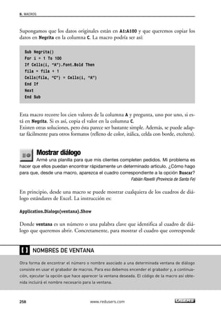 8. MACROS 
Supongamos que los datos originales están en A1:A100 y que queremos copiar los 
datos en Negrita en la columna C. La macro podría ser así: 
Sub Negrita() 
For i = 1 To 100 
If Cells(i, “A”).Font.Bold Then 
fila = fila + 1 
Cells(fila, “C”) = Cells(i, “A”) 
End If 
Next 
End Sub 
Esta macro recorre los cien valores de la columna A y pregunta, uno por uno, si es-tá 
en Negrita. Si es así, copia el valor en la columna C. 
Existen otras soluciones, pero ésta parece ser bastante simple. Además, se puede adap-tar 
fácilmente para otros formatos (relleno de color, itálica, celda con borde, etcétera). 
Mostrar diálogo 
Armé una planilla para que mis clientes completen pedidos. Mi problema es 
hacer que ellos puedan encontrar rápidamente un determinado artículo. ¿Cómo hago 
para que, desde una macro, aparezca el cuadro correspondiente a la opción Buscar? 
Fabián Ravelli (Provincia de Santa Fe) 
En principio, desde una macro se puede mostrar cualquiera de los cuadros de diá-logo 
estándares de Excel. La instrucción es: 
Application.Dialogs(ventana).Show 
Donde ventana es un número o una palabra clave que identifica al cuadro de diá-logo 
que queremos abrir. Concretamente, para mostrar el cuadro que corresponde 
❴❵ 
NOMBRES DE VENTANA 
Otra forma de encontrar el número o nombre asociado a una determinada ventana de diálogo 
consiste en usar el grabador de macros. Para eso debemos encender el grabador y, a continua-ción, 
ejecutar la opción que hace aparecer la ventana deseada. El código de la macro así obte-nida 
incluirá el nombre necesario para la ventana. 
258 www.redusers.com 
 
