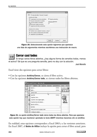 Figura 30. Seleccionando esta opción logramos que aparezca 
una lista de argumentos mientras escribimos una instrucción de macro. 
Cerrar casi todos 
Si tengo varios libros abiertos, ¿hay alguna forma de cerrarlos todos, menos 
8. MACROS 
el activo? Sé que es una pregunta sencilla, pero no doy con la solución. 
José Mansilla 
Excel tiene dos opciones para cerrar libros: 
• Con las opciones Archivo/Cerrar, se cierra el libro activo. 
• Con las opciones Archivo/Cerrar todo, se cierran todos los libros abiertos. 
Figura 31. La opción Archivo/Cerrar todo cierra todos los libros abiertos. Para que aparezca 
esta opción hay que mantener apretada la tecla SHIFT mientras hacemos clic en Archivo. 
En realidad, estas opciones corresponden a Excel 2003 y a las versiones anteriores. 
En Excel 2007, el Botón de Office incluye la opción para cerrar el libro actual, pero 
260 www.redusers.com 
 