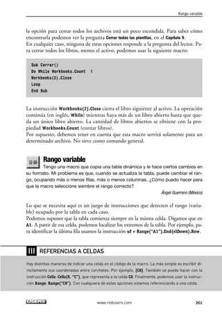 Rango variable 
la opción para cerrar todos los archivos está un poco escondida. Para saber cómo 
encontrarla podemos ver la pregunta Cerrar todas las planillas, en el Capítulo 9. 
En cualquier caso, ninguna de estas opciones responde a la pregunta del lector. Pa-ra 
cerrar todos los libros, menos el activo, podemos usar la siguiente macro: 
Sub Cerrar() 
Do While Workbooks.Count 1 
Workbooks(2).Close 
Loop 
End Sub 
La instrucción Workbooks(2).Close cierra el libro siguiente al activo. La operación 
continúa (en inglés, While) mientras haya más de un libro abierto hasta que que-da 
un único libro abierto. La cantidad de libros abiertos se obtiene con la pro-piedad 
Workbooks.Count (contar libros). 
Por supuesto, debemos tener en cuenta que esta macro servirá solamente para un 
determinado archivo. No sirve como comando general. 
Rango variable 
Tengo una macro que copia una tabla dinámica y le hace ciertos cambios en 
su formato. Mi problema es que, cuando se actualiza la tabla, puede cambiar el ran-go, 
ocupando más o menos filas, más o menos columnas. ¿Cómo puedo hacer para 
que la macro seleccione siembre el rango correcto? 
Ángel Guerrero (México) 
Lo que se necesita aquí es un juego de instrucciones que detecten el rango (varia-ble) 
ocupado por la tabla en cada caso. 
Podemos suponer que la tabla comienza siempre en la misma celda. Digamos que en 
A1. A partir de esa celda, podemos localizar los extremos de la tabla. Por ejemplo, pa-ra 
identificar la última fila usamos la instrucción uf = Range(“A1”).End(xlDown).Row. 
REFERENCIAS A CELDAS 
www.redusers.com 261 
❘❘❘ 
Hay distintas maneras de indicar una celda en el código de la macro. La más simple es escribir di-rectamente 
sus coordenadas entre corchetes. Por ejemplo, [C8]. También se puede hacer con la 
instrucción Cells: Cells(8, “C”), que representa a la celda C8. Finalmente, podemos usar la instruc-ción 
Range: Range(“C8”). Con cualquiera de estas opciones estamos referenciando a una celda. 
 