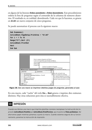 8. MACROS 
en alguno de los botones Orden ascendente u Orden descendente. Este procedimiento 
ordena la lista de preguntas según el contenido de la columna de números aleato-rios. 
El resultado es, en realidad, desordenarla. Cada vez que lo hacemos, se genera 
en A1:A5 un nuevo conjunto de cinco preguntas. 
Se puede automatizar el proceso con la siguiente macro: 
Sub Examenes() 
ActiveSheet.PageSetup.PrintArea = “A1:A5” 
For i = 1 To 10 
Range(“C1”).Sort (C1) 
ActiveSheet.PrintOut 
Next 
End Sub 
Figura 36. Con una macro se imprimen distintos juegos de preguntas, generados al azar. 
En esta macro, cada “vuelta” del ciclo For… Next genera e imprime diez exámenes 
distintos. Hay otras soluciones pero ésta es razonablemente efectiva. 
❘❘❘ 
IMPRESIÓN 
Cuando escribimos una macro que imprime planillas conviene reemplazar la instrucción de im-presión 
ActiveSheet.PrintOut por ActiveSheet.PrintPreview, que muestra la Vista preliminar. Así 
ahorramos papel mientras ponemos a punto la macro. Cuando estamos seguros de su funcio-namiento, 
ponemos la instrucción de impresión. 
266 www.redusers.com 
 