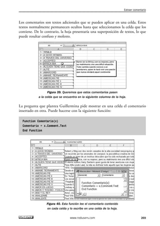 Los comentarios son textos adicionales que se pueden aplicar en una celda. Estos 
textos normalmente permanecen ocultos hasta que seleccionamos la celda que los 
contiene. De lo contrario, la hoja presentaría una superposición de textos, lo que 
puede resultar confuso y molesto. 
Figura 39. Queremos que estos comentarios pasen 
a la celda que se encuentra en la siguiente columna de la hoja. 
La pregunta que plantea Guillermina pide mostrar en una celda el comentario 
insertado en otra. Puede hacerse con la siguiente función: 
Function Comentario(x) 
Comentario = x.Comment.Text 
End Function 
Figura 40. Esta función lee el comentario contenido 
en cada celda y lo escribe en una celda de la hoja. 
Extraer comentario 
www.redusers.com 269 
 