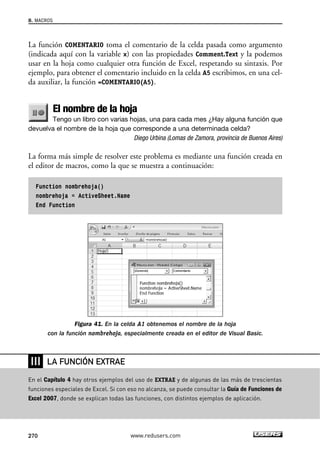 8. MACROS 
La función COMENTARIO toma el comentario de la celda pasada como argumento 
(indicada aquí con la variable x) con las propiedades Comment.Text y la podemos 
usar en la hoja como cualquier otra función de Excel, respetando su sintaxis. Por 
ejemplo, para obtener el comentario incluido en la celda A5 escribimos, en una cel-da 
auxiliar, la función =COMENTARIO(A5). 
El nombre de la hoja 
Tengo un libro con varias hojas, una para cada mes ¿Hay alguna función que 
devuelva el nombre de la hoja que corresponde a una determinada celda? 
Diego Urbina (Lomas de Zamora, provincia de Buenos Aires) 
La forma más simple de resolver este problema es mediante una función creada en 
el editor de macros, como la que se muestra a continuación: 
Function nombrehoja() 
nombrehoja = ActiveSheet.Name 
End Function 
Figura 41. En la celda A1 obtenemos el nombre de la hoja 
con la función nombrehoja, especialmente creada en el editor de Visual Basic. 
❘❘❘ 
LA FUNCIÓN EXTRAE 
En el Capítulo 4 hay otros ejemplos del uso de EXTRAE y de algunas de las más de trescientas 
funciones especiales de Excel. Si con eso no alcanza, se puede consultar la Guía de Funciones de 
Excel 2007, donde se explican todas las funciones, con distintos ejemplos de aplicación. 
270 www.redusers.com 
 