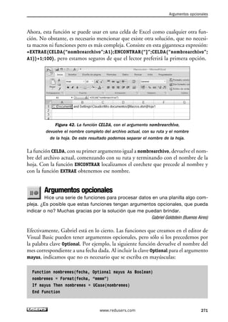 Ahora, esta función se puede usar en una celda de Excel como cualquier otra fun-ción. 
No obstante, es necesario mencionar que existe otra solución, que no necesi-ta 
macros ni funciones pero es más compleja. Consiste en esta gigantesca expresión: 
=EXTRAE(CELDA(“nombrearchivo”;A1);ENCONTRAR(“]”;CELDA(“nombrearchivo”; 
A1))+1;100), pero estamos seguros de que el lector preferirá la primera opción. 
Figura 42. La función CELDA, con el argumento nombrearchivo, 
devuelve el nombre completo del archivo actual, con su ruta y el nombre 
de la hoja. De este resultado podemos separar el nombre de la hoja. 
La función CELDA, con su primer argumento igual a nombrearchivo, devuelve el nom-bre 
del archivo actual, comenzando con su ruta y terminando con el nombre de la 
hoja. Con la función ENCONTRAR localizamos el corchete que precede al nombre y 
con la función EXTRAE obtenemos ese nombre. 
Argumentos opcionales 
Hice una serie de funciones para procesar datos en una planilla algo com-pleja. 
¿Es posible que estas funciones tengan argumentos opcionales, que pueda 
indicar o no? Muchas gracias por la solución que me puedan brindar. 
Gabriel Goldstein (Buenos Aires) 
Efectivamente, Gabriel está en lo cierto. Las funciones que creamos en el editor de 
Visual Basic pueden tener argumentos opcionales, pero sólo si los precedemos por 
la palabra clave Optional. Por ejemplo, la siguiente función devuelve el nombre del 
mes correspondiente a una fecha dada. Al incluir la clave Optional para el argumento 
mayus, indicamos que no es necesario que se escriba en mayúsculas: 
Function nombremes(fecha, Optional mayus As Boolean) 
nombremes = Format(fecha, “mmmm”) 
If mayus Then nombremes = UCase(nombremes) 
End Function 
Argumentos opcionales 
www.redusers.com 271 
 
