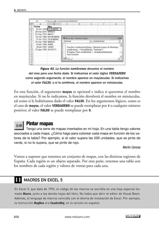 Figura 43. La función nombremes devuelve el nombre 
8. MACROS 
del mes para una fecha dada. Si indicamos el valor lógico VERDADERO 
como segundo argumento, el nombre aparece en mayúsculas. Si indicamos 
el valor FALSO, o si lo omitimos, el nombre aparece en minúsculas. 
En esta función, el argumento mayus es opcional e indica si queremos el nombre 
en mayúsculas. Si no lo indicamos, la función devolverá el nombre en minúsculas, 
tal como si le hubiéramos dado el valor FALSO. En los argumentos lógicos, como es 
el caso de mayus, el valor VERDADERO se puede reemplazar por 1 o cualquier número 
positivo; el valor FALSO se puede reemplazar por 0. 
Pintar mapas 
Tengo una serie de mapas insertados en mi hoja. En una tabla tengo valores 
asociados a cada mapa. ¿Cómo hago para colorear cada mapa en función de los va-lores 
de la tabla? Por ejemplo, si el valor supera las 500 unidades, que se pinte de 
verde, si no lo supera, que se pinte de rojo. 
Martín Canosa 
Vamos a suponer que tenemos un conjunto de mapas, con las distintas regiones de 
España. Cada región es un objeto separado. Por otra parte, tenemos una tabla con 
los nombres de cada región y valores de ventas para cada una. 
❴❵ 
MACROS EN EXCEL 5 
En Excel 5, que data de 1992, el código de las macros se escribía en una hoja especial lla-mada 
Macro, junto a las demás hojas del libro. No había que abrir el editor de Visual Basic. 
Además, el lenguaje de macros coincidía con el idioma de instalación de Excel. Por ejemplo, 
la instrucción MsgBox era CuadroMsj, en la versión en español. 
272 www.redusers.com 
 