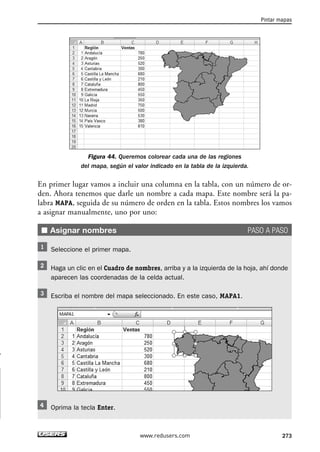 Figura 44. Queremos colorear cada una de las regiones 
del mapa, según el valor indicado en la tabla de la izquierda. 
En primer lugar vamos a incluir una columna en la tabla, con un número de or-den. 
Ahora tenemos que darle un nombre a cada mapa. Este nombre será la pa-labra 
MAPA, seguida de su número de orden en la tabla. Estos nombres los vamos 
a asignar manualmente, uno por uno: 
■ Asignar nombres PASO A PASO 
Seleccione el primer mapa. 
Haga un clic en el Cuadro de nombres, arriba y a la izquierda de la hoja, ahí donde 
aparecen las coordenadas de la celda actual. 
Escriba el nombre del mapa seleccionado. En este caso, MAPA1. 
Oprima la tecla Enter. 
Pintar mapas 
www.redusers.com 273 
 