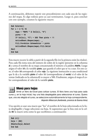 8. MACROS 
A continuación, debemos repetir este procedimiento con cada una de las regio-nes 
del mapa. Es algo tedioso pero ya casi terminamos. Luego sí, para concluir 
con este ejemplo, creamos la siguiente macro: 
Sub Colores() 
For i = 2 To 16 
mapa = “MAPA “  Cells(i, “A”) 
pinto = 10 
If Cells(i, “C”)  500 Then pinto = 11 
ActiveSheet.Shapes(mapa). _ 
Fill.ForeColor.SchemeColor = pinto 
ActiveSheet.Shapes(mapa).Fill.Solid 
Next 
End Sub 
Esta macro recorre la tabla a partir de la segunda fila (en la primera están los títulos). 
Para cada fila toma nota del número de orden de la región (presente en la columna 
A) y arma el nombre de su mapa concatenando el número a la palabra MAPA. Luego 
asigna el valor 10 a la variable pinto, que guarda el color que se va a usar. En este ca-so, 
el valor 10 corresponde al color rojo. La siguiente instrucción es una condicional 
que le da a la variable pinto el valor 11 (correspondiente al verde) si el valor de las 
ventas (indicado en la columna C) es mayor a 500. Finalmente, asigna al mapa el co-lor 
correspondiente al valor de la variable pinto. 
Menú para hojas 
Armé un libro de Excel para cotizar cursos. El libro tiene una hoja para cada 
curso y, en la hoja inicial, hay una lista desplegable para seleccionar el curso. Quiero 
que, una vez elegido el curso, se seleccione automáticamente la hoja correspondiente. 
Alejandro Wikarczuk (Avellaneda, provincia de Buenos Aires) 
Una opción es usar una macro que “lea” el nombre de la hoja seleccionada en la lis-ta 
desplegable y luego seleccione esa hoja. Si suponemos que la lista está en la cel-da 
B2 la macro sería como la que escribimos a continuación: 
Sub ir() 
hoja = [B2] 
Sheets(hoja).Select 
End Sub 
274 www.redusers.com 
 