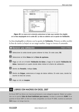Menú para hojas 
Figura 45. La macro de la derecha selecciona la hoja cuyo nombre fue elegido 
en la lista desplegable de la celda B2. La lista se obtiene con la opción de Validación. 
La lista desplegable se obtiene con la opción de Validación. Primero se debe escribir 
la lista de cursos (u hojas) en un rango auxiliar. Luego se invoca el comando: 
■ Generar una validación PASO A PASO 
Seleccione la celda donde quiere obtener la lista. En este caso, B2. 
Seleccione la ficha Datos de la Cinta de opciones. 
Haga un clic en el botón Validación de datos y luego en la opción Validación de 
datos. Aparecerá un cuadro donde debe indicar el criterio de validación. 
Dentro de Permitir, indique Lista. 
Dentro de Origen, seleccione el rango de datos válidos. En este caso, donde ha 
escrito la lista de cursos. 
Haga un clic en Aceptar 
LIBROS CON MACROS EN EXCEL 2007 
www.redusers.com 275 
❘❘❘ 
En Excel 2007 los libros con macros pertenecen a una categoría especial. Deben ser graba-dos 
con la opción Libro de Excel habilitado para macros y reciben la extensión XLSM. Si se 
guarda en Excel 2007 un libro en modo compatible con Excel 97-2003, recibirá la extensión 
XLS tenga o no tenga macros. 
 