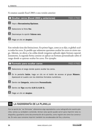 1. FORMATOS 
Si estamos usando Excel 2003 o una versión anterior: 
■ Ocultar ceros (Excel 2003 y anteriores) PASO A PASO 
Vaya a Herramientas/Opciones. 
Seleccione la ficha Ver. 
Desmarque la opción Valores cero. 
Haga un clic en Aceptar. 
Este método tiene dos limitaciones. En primer lugar, como ya se dijo, es global: ocul-ta 
todos los ceros. Es posible que solamente queramos ocultar los ceros en cierto ran-go. 
Además, no afecta a las celdas donde tengamos aplicado algún formato especial. 
Justamente, la segunda forma consiste en aplicar un formato personalizado sobre el 
rango donde se quieran ocultar los ceros. Por ejemplo: 
■ Formato para ocultar ceros PASO A PASO 
Seleccione el rango donde quiere ocultar los ceros. 
En la pestaña Inicio, haga un clic en el botón de acceso al grupo Número. 
Aparecerá el cuadro con los distintos formatos numéricos. 
Dentro de Categoría, seleccione Personalizada. 
Dentro de Tipo escriba 0,00 $;-0,00 $;. 
Haga un clic en Aceptar. 
❘❘❘ 
LA RADIOGRAFÍA DE LA PLANILLA 
Con la opción de “ver fórmulas” obtenemos algo equivalente a una radiografía de nuestra pla-nilla: 
vemos su verdadero contenido. Activar esta opción puede servir para imprimir esta ra-diografía 
y guardarla como documentación de la planilla, como registro de cómo fue construi-da. 
En este caso conviene imprimir también los encabezados de fila y columna. 
26 www.redusers.com 
 