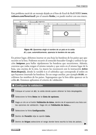 Elegir imágenes 
Este problema nació de un mensaje dejado en el foro de Excel de RedUSERS (www. 
redusers.com/foros/excel) por el usuario ferska y se puede resolver con una macro. 
En primer lugar, debemos insertar en una hoja las banderas de los países que apa-recerán 
en la lista. Podemos recurrir al conocido buscador Google y utilizar la op-ción 
Imágenes para hallar rápidamente las banderas que necesitemos. Además, 
conviene que todas tengan el mismo tamaño y que estén en el mismo lugar de la 
hoja, una encima de la otra. La macro las reconocerá con la instrucción Active 
Sheet.Shapes(i), donde la variable i es el subíndice que corresponde al orden en 
que hayamos insertado las banderas. En un rango auxiliar, por ejemplo D1:D5, es-cribimos 
los nombres de los países. Supongamos que la lista debe aparecer en la 
■ Configurar la validación PASO A PASO 
Haga un clic en el botón Validación de datos, dentro de él aparecerá una lista con 
las opciones de validación. Haga clic en Validación de datos.... 
 
Figura 49. Queremos elegir el nombre de un país en la celda 
A1 y que, automáticamente, aparezca la bandera de ese país. 
celda A1. Entonces aplicamos el criterio de validación: 
Coloque el cursor en A1, la celda donde quiere obtener la lista desplegable. 
Seleccione la ficha Datos de la Cinta de opciones. 
Seleccione la ficha Configuración. 
Dentro de Permitir elija la opción Lista. 
Dentro de Origen seleccione el rango donde tiene escrita la lista de países. 
www.redusers.com 279 
 