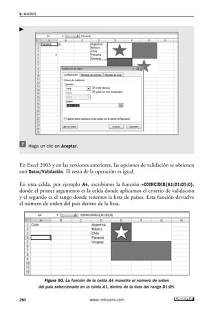 Haga un clic en Aceptar. 
 
En Excel 2003 y en las versiones anteriores, las opciones de validación se obtienen 
con Datos/Validación. El resto de la operación es igual. 
En otra celda, por ejemplo A4, escribimos la función =COINCIDIR(A1;D1:D5;0), 
donde el primer argumento es la celda donde aplicamos el criterio de validación 
y el segundo es el rango donde tenemos la lista de países. Esta función devuelve 
el número de orden del país dentro de la lista. 
Figura 50. La función de la celda A4 muestra el número de orden 
del país seleccionado en la celda A1, dentro de la lista del rango D1:D5. 
8. MACROS 
280 www.redusers.com 
 