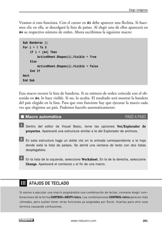 Elegir imágenes 
Veamos si esto funciona. Con el cursor en A1 debe aparecer una flechita. Si hace-mos 
clic en ella, se descolgará la lista de países. Al elegir uno de ellos aparecerá en 
A4 su respectivo número de orden. Ahora escribimos la siguiente macro: 
Sub Banderas () 
For i = 1 To 5 
If i = [A4] Then 
ActiveSheet.Shapes(i).Visible = True 
Else 
ActiveSheet.Shapes(i).Visible = False 
End If 
Next 
End Sub 
Esta macro recorre la lista de banderas. Si su número de orden coincide con el ob-tenido 
en A4, lo hace visible. Si no, lo oculta. El resultado será mostrar la bandera 
del país elegido en la lista. Para que esto funcione hay que ejecutar la macro cada 
vez que elegimos un país. Podemos hacerlo automáticamente: 
■ Macro automática PASO A PASO 
Dentro del editor de Visual Basic, tome las opciones Ver/Explorador de 
proyectos. Aparecerá una estructura similar a la del Explorador de archivos. 
En esta estructura haga un doble clic en la entrada correspondiente a la hoja 
donde está la lista de países. Se abrirá una ventana de texto con dos listas 
desplegables. 
En la lista de la izquierda, seleccione Worksheet. En la de la derecha, seleccione 
Change. Aparecerá el comienzo y el fin de una macro. 
www.redusers.com 281 
❘❘❘ 
ATAJOS DE TECLADO 
Si vamos a ejecutar una macro asignándole una combinación de teclas, conviene elegir com-binaciones 
de la forma CONTROL+SHIFT+letra. Las combinaciones CONTROL+letra parecen más 
cómodas, pero suelen tener otras funciones ya asignadas por Excel. Usarlas para otra cosa 
termina causando confusiones. 
 