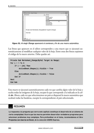 8. MACROS 
Figura 51. Al elegir Change aparecerá el comienzo y fin de una macro automática. 
Las líneas que aparecen en el editor corresponden a una macro que se ejecutará au-tomáticamente 
al modificar cualquier valor de la hoja. Entre estas dos líneas copiamos 
el código de la macro anterior. Debe quedar así: 
Private Sub Worksheet_Change(ByVal Target As Range) 
For i = 1 To 5 
If i = [A4] Then 
ActiveSheet.Shapes(i).Visible = True 
Else 
ActiveSheet.Shapes(i).Visible = False 
End If 
Next 
End Sub 
Esta macro se ejecutará automáticamente cada vez que cambia algún valor de la hoja y 
oculta todas las imágenes de la hoja, excepto la que corresponde a la indicada en la cel-da 
A4. Ahora, cada vez que seleccionemos un país se disparará la macro automática que 
ocultará todas las banderas, excepto la correspondiente al país seleccionado. 
… RESUMEN 
La respuesta a la pregunta que cierra este capítulo constituye el desarrollo de un sistema de 
cierta complejidad. Ocurre que las macros permiten desarrollar verdaderos programas para 
solucionar problemas muy complejos. Para profundizar en el tema, recomendamos el libro 
Proyectos con macros en Excel, de la colección USERS Express. 
282 www.redusers.com 
 