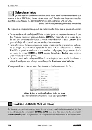 Seleccionar hojas 
¿Cómo se hace para seleccionar muchas hojas de un libro Excel sin tener que 
apretar la tecla CONTROL y hacer clic en cada una? Resulta que hago cambios fre-cuentes 
en las hojas y me complica tener que seleccionarlas una por una. 
Viviana Lucía Aranda (Ranelagh, provincia de Buenos Aires) 
La respuesta a esta pregunta depende de cuáles sean las hojas que se quiera seleccionar: 
• Para seleccionar ciertas hojas del libro, no contiguas, no hay otra forma que la que 
dice Viviana: mantener apretada la tecla CONTROL y hacer clic en la solapa de ca-da 
hoja que se quiere seleccionar. Apretar sostenidamente la tecla CONTROL hace 
que cada hoja seleccionada no deseleccione las anteriores. 
• Para seleccionar hojas contiguas, se puede seleccionar la primera hoja del gru-po 
y luego, manteniendo apretada la tecla SHIFT, seleccionar la última. 
También se puede seleccionar la primera hoja del grupo y luego, manteniendo 
apretadas las teclas CONTROL y SHIFT, apretar la tecla Av. Página hasta recorrer 
(y seleccionar) todo el grupo. 
• Para seleccionar todas las hojas del libro, lo más simple es hacer un clic derecho en la 
solapa de cualquier hoja y luego tomar la opción Seleccionar todas las hojas. 
Cualquiera de estas tres opciones funciona en todas las versiones de Excel. 
Figura 1. Con la opción Seleccionar todas las hojas 
se seleccionan inmediatamente todas las hojas del libro. 
9. MISCELÁNEA 
❘❘❘ 
NAVEGAR LIBROS DE MUCHAS HOJAS 
En libros de muchas hojas podemos saltar de hoja en hoja a través de las solapas al pie del libro 
o con el teclado: la combinación CONTROL+AVPÁG pasa a la hoja siguiente; la combinación 
CONTROL+REPÁG pasa a la hoja anterior. De cualquier manera obtendremos el mismo resultado. 
284 www.redusers.com 
 