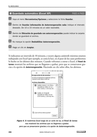 ■ Guardado automático (Excel XP) PASO A PASO 
Vaya al menú Herramientas/Opciones y seleccione la ficha Guardar. 
Dentro de Guardar información de Autorrecuperación cada: indique el intervalo 
deseado. De 10 a 15 minutos es un valor razonable. 
Dentro de Ubicación de guardado con autorrecuperación: puede indicar la carpeta 
donde se guardará el archivo. 
No marque la opción Deshabilitar Autorrecuperación. 
Haga un clic en Aceptar. 
Si indicamos un intervalo de 10 minutos, y ocurre alguna catástrofe mientras estamos 
trabajando con Excel (por ejemplo, se corta la luz), en el peor de los casos perderemos 
lo hecho en los últimos diez minutos. Cuando volvemos a entrar a Excel, el Panel de 
tareas mostrará los archivos que no llegamos a grabar, pero que se conservaron gra-cias 
a la opción de Autorrecuperación. Haciendo un clic sobre ellos, los abrimos. 
Figura 4. Si reabrimos Excel luego de un corte de luz, el Panel de tareas 
nos mostrará los archivos que no llegamos a grabar, 
pero que se preservaron gracias a la opción de Autorrecuperación. 
9. MISCELÁNEA 
288 www.redusers.com 
 
