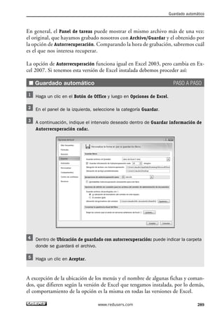 Guardado automático 
En general, el Panel de tareas puede mostrar el mismo archivo más de una vez: 
el original, que hayamos grabado nosotros con Archivo/Guardar y el obtenido por 
la opción de Autorrecuperación. Comparando la hora de grabación, sabremos cuál 
es el que nos interesa recuperar. 
La opción de Autorrecuperación funciona igual en Excel 2003, pero cambia en Ex-cel 
2007. Si tenemos esta versión de Excel instalada debemos proceder así: 
■ Guardado automático PASO A PASO 
Haga un clic en el Botón de Office y luego en Opciones de Excel. 
En el panel de la izquierda, seleccione la categoría Guardar. 
A continuación, indique el intervalo deseado dentro de Guardar información de 
Autorrecuperación cada:. 
Dentro de Ubicación de guardado con autorrecuperación: puede indicar la carpeta 
donde se guardará el archivo. 
Haga un clic en Aceptar. 
A excepción de la ubicación de los menús y el nombre de algunas fichas y coman-dos, 
que difieren según la versión de Excel que tengamos instalada, por lo demás, 
el comportamiento de la opción es la misma en todas las versiones de Excel. 
www.redusers.com 289 
 
