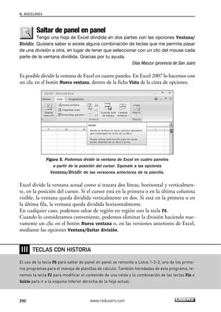 9. MISCELÁNEA 
Saltar de panel en panel 
Tengo una hoja de Excel dividida en dos partes con las opciones Ventana/ 
Dividir. Quisiera saber si existe alguna combinación de teclas que me permita pasar 
de una división a otra, en lugar de tener que seleccionar con un clic del mouse cada 
parte de la ventana dividida. Gracias por tu ayuda. 
Elías Manzur (provincia de San Juan) 
Es posible dividir la ventana de Excel en cuatro paneles. En Excel 2007 lo hacemos con 
un clic en el botón Nueva ventana, dentro de la ficha Vista de la cinta de opciones. 
Figura 5. Podemos dividir la ventana de Excel en cuatro paneles 
a partir de la posición del cursor. Equivale a las opciones 
Ventana/Dividir de las versiones anteriores de la planilla. 
Excel divide la ventana actual como si trazara dos líneas, horizontal y verticalmen-te, 
en la posición del cursor. Si el cursor está en la primera o en la última columna 
visible, la ventana queda dividida verticalmente en dos. Si está en la primera o en 
la última fila, la ventana queda dividida horizontalmente. 
En cualquier caso, podemos saltar de región en región con la tecla F6. 
Cuando lo consideramos conveniente, podemos eliminar la división haciendo nue-vamente 
un clic en el botón Nueva ventana o, en las versiones anteriores de Excel, 
mediante las opciones Ventana/Quitar división. 
❘❘❘ 
TECLAS CON HISTORIA 
El uso de la tecla F6 para saltar de panel en panel se remonta a Lotus 1-2-3, uno de los prime-ros 
programas para el manejo de planillas de cálculo. También heredadas de este programa, te-nemos 
la tecla F2 para modificar el contenido de una celda y la combinación de las teclas Fin e 
Inicio para ir a la esquina inferior derecha de la hoja actual. 
290 www.redusers.com 
 