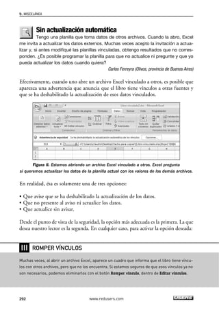 9. MISCELÁNEA 
Sin actualización automática 
Tengo una planilla que toma datos de otros archivos. Cuando la abro, Excel 
me invita a actualizar los datos externos. Muchas veces acepto la invitación a actua-lizar 
y, si antes modifiqué las planillas vinculadas, obtengo resultados que no corres-ponden. 
¿Es posible programar la planilla para que no actualice ni pregunte y que yo 
pueda actualizar los datos cuando quiera? 
Carlos Ferreyra (Olivos, provincia de Buenos Aires) 
Efectivamente, cuando uno abre un archivo Excel vinculado a otros, es posible que 
aparezca una advertencia que anuncia que el libro tiene vínculos a otras fuentes y 
que se ha deshabilitado la actualización de esos datos vinculados. 
Figura 8. Estamos abriendo un archivo Excel vinculado a otros. Excel pregunta 
si queremos actualizar los datos de la planilla actual con los valores de los demás archivos. 
En realidad, ésa es solamente una de tres opciones: 
• Que avise que se ha deshabilitado la actualización de los datos. 
• Que no presente al aviso ni actualice los datos. 
• Que actualice sin avisar. 
Desde el punto de vista de la seguridad, la opción más adecuada es la primera. La que 
desea nuestro lector es la segunda. En cualquier caso, para activar la opción deseada: 
❘❘❘ 
ROMPER VÍNCULOS 
Muchas veces, al abrir un archivo Excel, aparece un cuadro que informa que el libro tiene víncu-los 
con otros archivos, pero que no los encuentra. Si estamos seguros de que esos vínculos ya no 
son necesarios, podemos eliminarlos con el botón Romper vínculo, dentro de Editar vínculos. 
292 www.redusers.com 
 