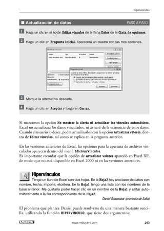 ■ Actualización de datos PASO A PASO 
Haga un clic en el botón Editar vínculos de la ficha Datos de la Cinta de opciones. 
Haga un clic en Pregunta inicial. Aparecerá un cuadro con las tres opciones. 
Marque la alternativa deseada. 
Haga un clic en Aceptar y luego en Cerrar. 
Si marcamos la opción No mostrar la alerta ni actualizar los vínculos automáticos, 
Excel no actualizará los datos vinculados, ni avisará de la existencia de estos datos. 
Cuando el usuario lo desee, podrá actualizarlos con la opción Actualizar valores, den-tro 
de Editar vínculos, tal como se explica en la pregunta anterior. 
En las versiones anteriores de Excel, las opciones para la apertura de archivos vin-culados 
aparecen dentro del menú Edición/Vínculos. 
Es importante recordar que la opción de Actualizar valores apareció en Excel XP, 
de modo que no está disponible en Excel 2000 ni en las versiones anteriores. 
Hipervínculos 
Tengo un libro de Excel con dos hojas. En la Hoja2 hay una base de datos con 
nombre, fecha, importe, etcétera. En la Hoja1 tengo una lista con los nombres de la 
base anterior. Me gustaría poder hacer clic en un nombre de la Hoja1 y saltar auto-máticamente 
a la fila correspondiente de la Hoja2. 
Daniel Suasnabar (provincia de Salta) 
El problema que plantea Daniel puede resolverse de una manera bastante senci-lla, 
utilizando la función HIPERVINCULO, que tiene dos argumentos: 
Hipervínculos 
www.redusers.com 293 
 