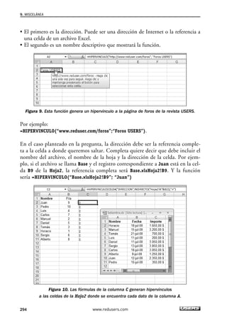 9. MISCELÁNEA 
• El primero es la dirección. Puede ser una dirección de Internet o la referencia a 
una celda de un archivo Excel. 
• El segundo es un nombre descriptivo que mostrará la función. 
Figura 9. Esta función genera un hipervínculo a la página de foros de la revista USERS. 
Por ejemplo: 
=HIPERVINCULO(“www.reduser.com/foros”;“Foros USERS”). 
En el caso planteado en la pregunta, la dirección debe ser la referencia comple-ta 
a la celda a donde queremos saltar. Completa quiere decir que debe incluir el 
nombre del archivo, el nombre de la hoja y la dirección de la celda. Por ejem-plo, 
si el archivo se llama Base y el registro correspondiente a Juan está en la cel-da 
B9 de la Hoja2, la referencia completa será Base.xlsHoja2!B9. Y la función 
sería =HIPERVINCULO(“Base.xlsHoja2!B9”; “Juan”) 
Figura 10. Las fórmulas de la columna C generan hipervínculos 
a las celdas de la Hoja2 donde se encuentra cada dato de la columna A. 
294 www.redusers.com 
 