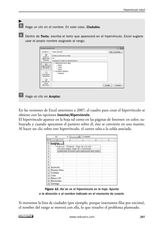 Haga un clic en el nombre. En este caso, Ciudades. 
Hipervínculo móvil 
Dentro de Texto, escriba el texto que aparecerá en el hipervínculo. Excel sugiere 
usar el propio nombre asignado al rango. 
Haga un clic en Aceptar. 
En las versiones de Excel anteriores a 2007, el cuadro para crear el hipervínculo se 
obtiene con las opciones Insertar/Hipervínculo. 
El hipervínculo aparece en la hoja tal como en las páginas de Internet: en color, su-brayado 
y cuando apoyamos el puntero sobre él, éste se convierte en una manito. 
Al hacer un clic sobre este hipervínculo, el cursor salta a la celda asociada. 
Figura 12. Así se ve el hipervínculo en la hoja. Apunta 
a la dirección o al nombre indicado en el momento de crearlo. 
Si movemos la lista de ciudades (por ejemplo, porque insertamos filas por encima), 
el nombre del rango se moverá con ella, lo que resuelve el problema planteado. 
www.redusers.com 297 
 
 
