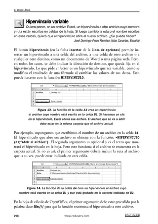 9. MISCELÁNEA 
Hipervínculo variable 
Quiero poner, en un archivo Excel, un hipervínculo a otro archivo cuyo nombre 
y ruta están escritos en celdas de la hoja. Si luego cambio la ruta o el nombre escritos 
en esas celdas, quiero que el hipervínculo abra el nuevo archivo. ¿Se puede hacer? 
José Domingo Pérez Ramírez (Islas Canarias, España) 
El botón Hipervínculo (en la ficha Insertar de la Cinta de opciones) permite in-sertar 
un hipervínculo a una celda del archivo, a una celda de otro archivo o a 
cualquier otro destino, como un documento de Word o una página web. Pero, 
en todos los casos, se debe indicar la dirección de destino, que queda fija en el 
hipervínculo. Lo que pide el lector es un hipervínculo que sea variable, como se 
modifica el resultado de una fórmula al cambiar los valores de sus datos. Esto 
puede hacerse con la función HIPERVINCULO. 
Figura 13. La función de la celda A4 crea un hipervínculo 
al archivo cuyo nombre está escrito en la celda B1. Si hacemos un clic 
en el hipervínculo, Excel abrirá ese archivo. El archivo que se va a abrir 
debe estar en la misma carpeta que el archivo actual. 
Por ejemplo, supongamos que escribimos el nombre de un archivo en la celda B1. 
El hipervínculo que abre ese archivo se obtiene con la función: =HIPERVINCULO 
(B1;“Abrir el archivo”). El segundo argumento es opcional y es el texto que mos-trará 
el hipervínculo en la hoja. Pero esto funciona si el archivo se encuentra en la 
carpeta actual. Si no es así, el primer argumento deberá incluir la ruta al archivo 
que, a su vez, puede estar indicada en otra celda. 
Figura 14. La función de la celda A4 crea un hipervínculo al archivo cuyo 
nombre está escrito en la celda B1 y que está grabado en la carpeta indicada en B2. 
En la hoja de cálculo de OpenOffice, el primer argumento debe estar precedido por la 
palabra clave file:/// para que la función reconozca el hipervínculo a otro archivo. 
298 www.redusers.com 
 