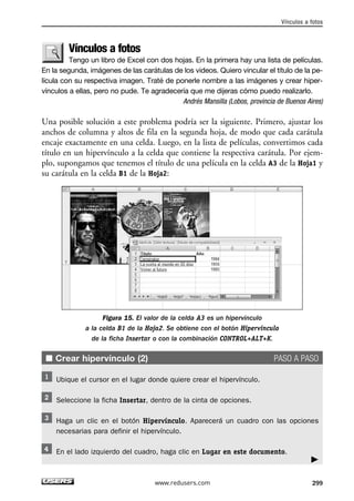 Vínculos a fotos 
Vínculos a fotos 
Tengo un libro de Excel con dos hojas. En la primera hay una lista de películas. 
En la segunda, imágenes de las carátulas de los videos. Quiero vincular el título de la pe-lícula 
con su respectiva imagen. Traté de ponerle nombre a las imágenes y crear hiper-vínculos 
a ellas, pero no pude. Te agradecería que me dijeras cómo puedo realizarlo. 
Andrés Mansilla (Lobos, provincia de Buenos Aires) 
Una posible solución a este problema podría ser la siguiente. Primero, ajustar los 
anchos de columna y altos de fila en la segunda hoja, de modo que cada carátula 
encaje exactamente en una celda. Luego, en la lista de películas, convertimos cada 
título en un hipervínculo a la celda que contiene la respectiva carátula. Por ejem-plo, 
supongamos que tenemos el título de una película en la celda A3 de la Hoja1 y 
■ Crear hipervínculo (2) PASO A PASO 
Haga un clic en el botón Hipervínculo. Aparecerá un cuadro con las opciones 
necesarias para definir el hipervínculo. 
 
su carátula en la celda B1 de la Hoja2: 
Figura 15. El valor de la celda A3 es un hipervínculo 
a la celda B1 de la Hoja2. Se obtiene con el botón Hipervínculo 
de la ficha Insertar o con la combinación CONTROL+ALT+K. 
Ubique el cursor en el lugar donde quiere crear el hipervínculo. 
Seleccione la ficha Insertar, dentro de la cinta de opciones. 
En el lado izquierdo del cuadro, haga clic en Lugar en este documento. 
www.redusers.com 299 
 