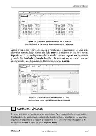 Figura 16. Queremos que los nombres de la primera 
fila conduzcan a los rangos correspondientes a cada mes. 
Ahora creamos los hipervínculos como ya sabemos: seleccionamos la celda con 
el primer nombre, luego vamos a la ficha Insertar y hacemos un clic en el botón 
Hipervínculo. En el lado izquierdo del cuadro, seleccionamos Lugar en este documento 
y donde dice Escriba la referencia de celda colocamos A5, que es la dirección co-rrespondiente 
a este hipervínculo. Hacemos un clic en Aceptar. 
Figura 17. De esta manera convertimos la celda 
seleccionada en un hipervínculo hacia la celda A5. 
Menú de navegación 
ACTUALIZAR VÍNCULOS 
www.redusers.com 301 
❘❘❘ 
Es importante tener en cuenta que al abrir un libro de Excel con vínculos hacia otros archivos 
Excel puede invitar a actualizarlos, actualizarlos directamente o no actualizarlos por razones de 
seguridad. Cualquiera sea la elección que deseemos hacer encontraremos estas opciones den-tro 
de Editar vínculos a través del botón Pregunta inicial. 
 
