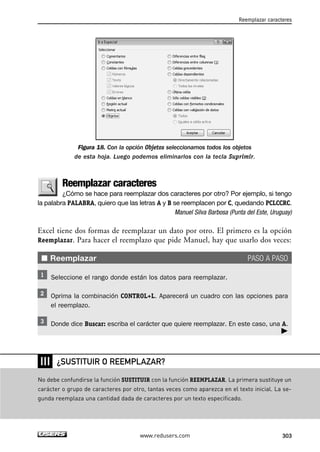 Reemplazar caracteres 
Figura 18. Con la opción Objetos seleccionamos todos los objetos 
de esta hoja. Luego podemos eliminarlos con la tecla Suprimir. 
Reemplazar caracteres 
¿Cómo se hace para reemplazar dos caracteres por otro? Por ejemplo, si tengo 
la palabra PALABRA, quiero que las letras A y B se reemplacen por C, quedando PCLCCRC. 
Manuel Silva Barbosa (Punta del Este, Uruguay) 
Excel tiene dos formas de reemplazar un dato por otro. El primero es la opción 
Reemplazar. Para hacer el reemplazo que pide Manuel, hay que usarlo dos veces: 
■ Reemplazar PASO A PASO 
Seleccione el rango donde están los datos para reemplazar. 
Oprima la combinación CONTROL+L. Aparecerá un cuadro con las opciones para 
el reemplazo. 
Donde dice Buscar: escriba el carácter que quiere reemplazar. En este caso, una A. 
 
¿SUSTITUIR O REEMPLAZAR? 
www.redusers.com 303 
❘❘❘ 
No debe confundirse la función SUSTITUIR con la función REEMPLAZAR. La primera sustituye un 
carácter o grupo de caracteres por otro, tantas veces como aparezca en el texto inicial. La se-gunda 
reemplaza una cantidad dada de caracteres por un texto especificado. 
 