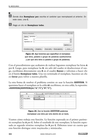 9. MISCELÁNEA 
Donde dice Reemplazar por: escriba el carácter que reemplazará al anterior. En 
este caso, una C. 
Haga un clic en Reemplazar todos. 
Figura 19. Aquí tenemos que especificar el reemplazo: 
qué letra, palabra o grupo de palabras sustituiremos 
y por qué otra letra (o palabra o grupo de palabras). 
 
Con el procedimiento que acabamos de realizar logramos reemplazar las letras A 
por C. Luego, para reemplazar las B, sin salir del cuadro ni deseleccionar el ran-go, 
escribimos directamente una B en el cuadro Buscar: y volvemos a hacer clic 
en el botón Reemplazar todos. Una vez terminado el reemplazo, hacemos un clic 
en Cerrar para volver a nuestra planilla. 
La otra forma de resolver el problema consiste en usar la función SUSTITUIR. Si 
queremos hacer el reemplazo en la celda A1 escribimos, en otra celda, la expresión: 
=SUSTITUIR(SUSTITUIR(A1;”A”;”C”);”B”;”C”). 
Figura 20. Con la función SUSTITUIR podemos 
reemplazar una letra por otra dentro de un texto. 
Veamos cómo trabaja esta función. La función expresada en el primer parénte-sis 
reemplaza las A por C. Sobre el resultado de este reemplazo, la función expre-sada 
en segundo término reemplaza las B por C. Debemos tener en cuenta que 
esta función distingue entre mayúsculas y minúsculas. 
304 www.redusers.com 
 