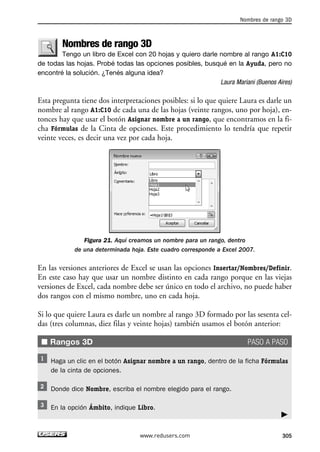 Nombres de rango 3D 
Tengo un libro de Excel con 20 hojas y quiero darle nombre al rango A1:C10 
de todas las hojas. Probé todas las opciones posibles, busqué en la Ayuda, pero no 
encontré la solución. ¿Tenés alguna idea? 
Laura Mariani (Buenos Aires) 
Esta pregunta tiene dos interpretaciones posibles: si lo que quiere Laura es darle un 
nombre al rango A1:C10 de cada una de las hojas (veinte rangos, uno por hoja), en-tonces 
hay que usar el botón Asignar nombre a un rango, que encontramos en la fi-cha 
Fórmulas de la Cinta de opciones. Este procedimiento lo tendría que repetir 
veinte veces, es decir una vez por cada hoja. 
Figura 21. Aquí creamos un nombre para un rango, dentro 
de una determinada hoja. Este cuadro corresponde a Excel 2007. 
En las versiones anteriores de Excel se usan las opciones Insertar/Nombres/Definir. 
En este caso hay que usar un nombre distinto en cada rango porque en las viejas 
versiones de Excel, cada nombre debe ser único en todo el archivo, no puede haber 
dos rangos con el mismo nombre, uno en cada hoja. 
Si lo que quiere Laura es darle un nombre al rango 3D formado por las sesenta cel-das 
(tres columnas, diez filas y veinte hojas) también usamos el botón anterior: 
■ Rangos 3D PASO A PASO 
Haga un clic en el botón Asignar nombre a un rango, dentro de la ficha Fórmulas 
de la cinta de opciones. 
Donde dice Nombre, escriba el nombre elegido para el rango. 
En la opción Ámbito, indique Libro. 
Nombres de rango 3D 
 
www.redusers.com 305 
 